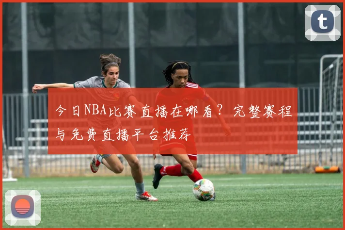 今日NBA比赛直播在哪看?完整赛程与免费直播平台推荐