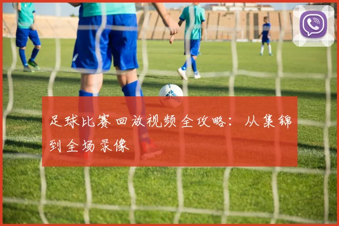足球比赛回放视频全攻略：从集锦到全场录像