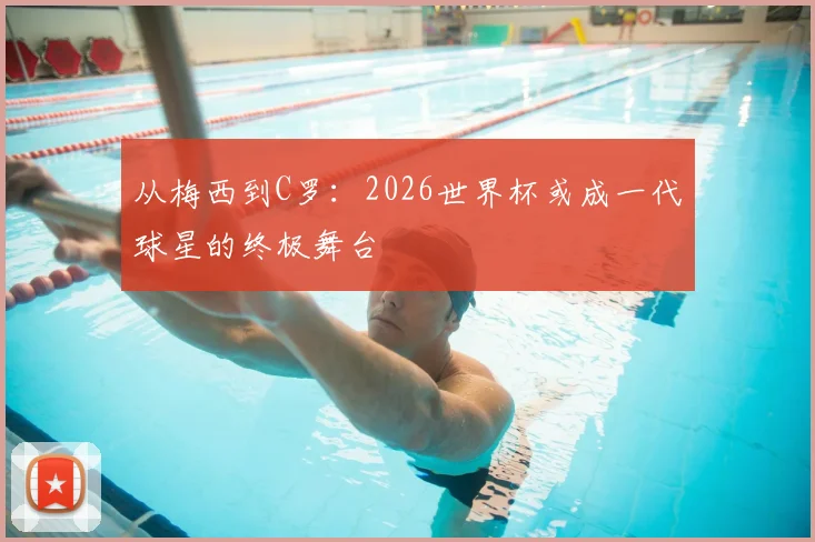 从梅西到C罗:2026世界杯或成一代球星的终极舞台