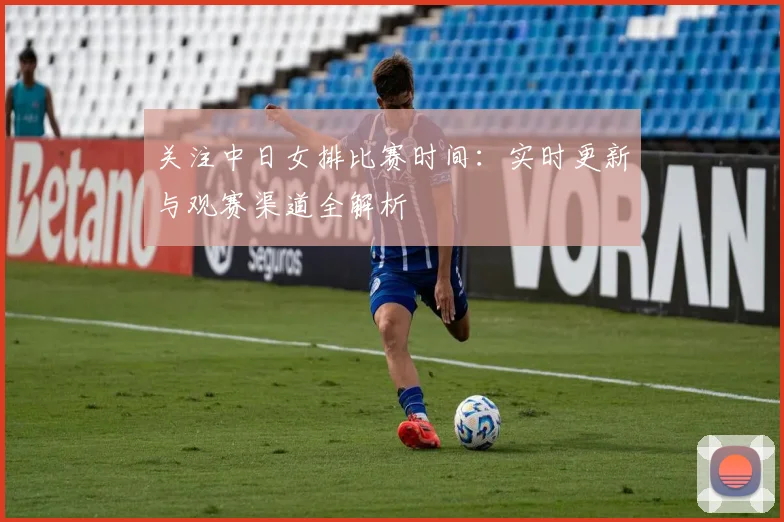 关注中日女排比赛时间:实时更新与观赛渠道全解析
